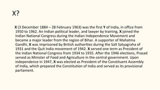 X?
X (3 December 1884 – 28 February 1963) was the first Y of India, in office from
1950 to 1962. An Indian political leader, and lawyer by training, X joined the
Indian National Congress during the Indian Independence Movement and
became a major leader from the region of Bihar. A supporter of Mahatma
Gandhi, X was imprisoned by British authorities during the Salt Satyagraha of
1931 and the Quit India movement of 1942. X served one term as President of
the Indian National Congress from 1934 to 1935. After the 1946 elections, Prasad
served as Minister of Food and Agriculture in the central government. Upon
independence in 1947, X was elected as President of the Constituent Assembly
of India, which prepared the Constitution of India and served as its provisional
parliament.
 