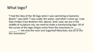 What logo?
“I had the idea of the 3D logo when I was swimming at Ipanema
Beach,” says Gelli “I was under the water, and when I came up, I saw
Dois Irmãos (Two Brothers Hill, above). And I said, we are in the
middle of sculpture city, we need to make a harmonizing logo. All of
the curves of the logo shapes come from the mountains in ___ __
______ — not only the main one Sugarloaf Mountain, but all of the
the mountains.”
 
