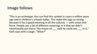 Image follows
“This is an archetype. You can find this symbol in caves a million years
ago and in children’s schools today. This make the logo so strong
because it has a good meaning in all the cultures — with union and
force. People see a lot of different meanings in it that we didn’t
intentionally put there. The mayor of ___ said he could see ___ in it,”
Gelli says with a laugh, “What?”
 