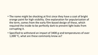 • The name might be shocking at first since they have a coat of bright
orange paint for high visibility. One explanation for popularization of
the term, comes from the early film-based design of these, which
required the inside to be perfectly dark to prevent light leaks from
corrupting it.
• Specified to withstand an impact of 3400 g and temperatures of over
1,000 °C, what are these commonly know as?
 