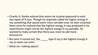 • Charles G. Barkla noticed that atoms he studied appeared to emit
two types of X-rays. Though he originally called the higher energy X-
ray something that would seem more sensible now; he later renamed
them since he realized that the highest energy X-rays produced in his
experiments might not be the highest energy X-ray possible. He
wanted to make certain that there was room to add more
discoveries.
• But later it turned out, the _____ type X-ray is the highest energy X-
ray an atom can emit.
• What am I talking about?
 