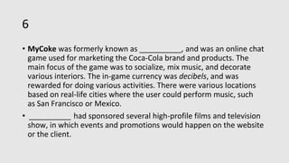 6
• MyCoke was formerly known as __________, and was an online chat
game used for marketing the Coca-Cola brand and products. The
main focus of the game was to socialize, mix music, and decorate
various interiors. The in-game currency was decibels, and was
rewarded for doing various activities. There were various locations
based on real-life cities where the user could perform music, such
as San Francisco or Mexico.
• __________ had sponsored several high-profile films and television
show, in which events and promotions would happen on the website
or the client.
 