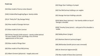 Front row
(54) Wax model of Sonny Liston (boxer)
(54A) Unidentified laughing figure -barely visible
(55) A "Petty Girl" (by George Petty)
(56) Wax model of George Harrison
(57) Wax model of John Lennon
(58) Shirley Temple (child actress) – barely visible behind
the wax models of John and Ringo, first of three
appearances on the cover
(59) Wax model of Ringo Starr
(60) Wax model of Paul McCartney
(61) Albert Einstein (physicist) – largely obscured
(63) Ringo Starr holding a trumpet
(64) Paul McCartney holding a cor anglais
(65) George Harrison holding a piccolo
(65A) Bette Davis (actress) – hair barely visible on top of
George's shoulder
(65B) Timothy Carey (actor) – only part of his shoulder is
visible
(66) Bobby Breen (singer)
(67) Marlene Dietrich (actress/singer)
(68) (Mohandas Gandhi picture was removed)
(69) An American legionnaire[3]
(70) Wax model of Diana Dors (actress)
 