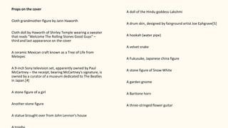 Props on the cover
Cloth grandmother-figure by Jann Haworth
Cloth doll by Haworth of Shirley Temple wearing a sweater
that reads "Welcome The Rolling Stones Good Guys" –
third and last appearance on the cover
A ceramic Mexican craft known as a Tree of Life from
Metepec
A 9-inch Sony television set, apparently owned by Paul
McCartney – the receipt, bearing McCartney's signature, is
owned by a curator of a museum dedicated to The Beatles
in Japan.[4]
A stone figure of a girl
Another stone figure
A statue brought over from John Lennon's house
A doll of the Hindu goddess Lakshmi
A drum skin, designed by fairground artist Joe Ephgrave[5]
A hookah (water pipe)
A velvet snake
A Fukusuke, Japanese china figure
A stone figure of Snow White
A garden gnome
A Baritone horn
A three-stringed flower guitar
 