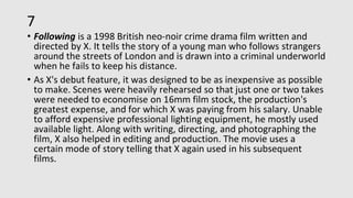 7
• Following is a 1998 British neo-noir crime drama film written and
directed by X. It tells the story of a young man who follows strangers
around the streets of London and is drawn into a criminal underworld
when he fails to keep his distance.
• As X's debut feature, it was designed to be as inexpensive as possible
to make. Scenes were heavily rehearsed so that just one or two takes
were needed to economise on 16mm film stock, the production's
greatest expense, and for which X was paying from his salary. Unable
to afford expensive professional lighting equipment, he mostly used
available light. Along with writing, directing, and photographing the
film, X also helped in editing and production. The movie uses a
certain mode of story telling that X again used in his subsequent
films.
 