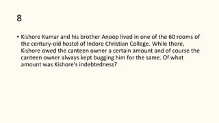 8
• Kishore Kumar and his brother Anoop lived in one of the 60 rooms of
the century-old hostel of Indore Christian College. While there,
Kishore owed the canteen owner a certain amount and of course the
canteen owner always kept bugging him for the same. Of what
amount was Kishore's indebtedness?
 