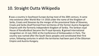 10. Straight Outta Wikipedia
X was a country in Southeast Europe during most of the 20th century. It came
into existence after World War I in 1918 under the name of the Kingdom of
Serbs, Croats and Slovenes by the merger of the provisional State of Slovenes,
Croats and Serbs (itself formed from territories of the former Austro-Hungarian
Empire) with the formerly independent Kingdom of Serbia. The Serbian royal
House of Karađorđević became the Y royal dynasty. X gained international
recognition on 13 July 1922 at the Conference of Ambassadors in Paris. The
country was named after the South Slavic peoples and constituted their first
union, following centuries in which the territories had been part of the Ottoman
Empire and Austria-Hungary.
 
