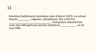 11
Valentina Vladimirovna Tereshkova, born 6 March 1937), is a retired
Russian ________ , engineer, and politician. She is the first
______________________________ , having been selected from
more than 400 applicants and five finalists to ____________ on 16
June 1963.
 