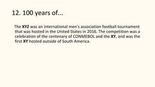 12. 100 years of...
The XYZ was an international men's association football tournament
that was hosted in the United States in 2016. The competition was a
celebration of the centenary of CONMEBOL and the XY, and was the
first XY hosted outside of South America.
 