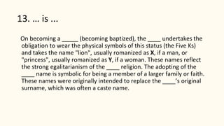13. … is ...
On becoming a _____ (becoming baptized), the ____ undertakes the
obligation to wear the physical symbols of this status (the Five Ks)
and takes the name "lion", usually romanized as X, if a man, or
"princess", usually romanized as Y, if a woman. These names reflect
the strong egalitarianism of the ____ religion. The adopting of the
____ name is symbolic for being a member of a larger family or faith.
These names were originally intended to replace the ____’s original
surname, which was often a caste name.
 