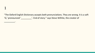 1
“The Oxford English Dictionary accepts both pronunciations. They are wrong. It is a soft
‘G,’ pronounced ‘_________’. End of story.” says Steve Wilhite, the creator of
_________.
 