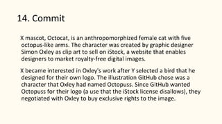 14. Commit
X mascot, Octocat, is an anthropomorphized female cat with five
octopus-like arms. The character was created by graphic designer
Simon Oxley as clip art to sell on iStock, a website that enables
designers to market royalty-free digital images.
X became interested in Oxley's work after Y selected a bird that he
designed for their own logo. The illustration GitHub chose was a
character that Oxley had named Octopuss. Since GitHub wanted
Octopuss for their logo (a use that the iStock license disallows), they
negotiated with Oxley to buy exclusive rights to the image.
 