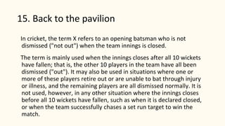 15. Back to the pavilion
In cricket, the term X refers to an opening batsman who is not
dismissed ("not out") when the team innings is closed.
The term is mainly used when the innings closes after all 10 wickets
have fallen; that is, the other 10 players in the team have all been
dismissed ("out"). It may also be used in situations where one or
more of these players retire out or are unable to bat through injury
or illness, and the remaining players are all dismissed normally. It is
not used, however, in any other situation where the innings closes
before all 10 wickets have fallen, such as when it is declared closed,
or when the team successfully chases a set run target to win the
match.
 