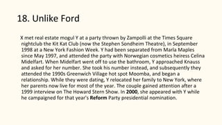 18. Unlike Ford
X met real estate mogul Y at a party thrown by Zampolli at the Times Square
nightclub the Kit Kat Club (now the Stephen Sondheim Theatre), in September
1998 at a New York Fashion Week. Y had been separated from Marla Maples
since May 1997, and attended the party with Norwegian cosmetics heiress Celina
Midelfart. When Midelfart went off to use the bathroom, Y approached Knauss
and asked for her number. She took his number instead, and subsequently they
attended the 1990s Greenwich Village hot spot Moomba, and began a
relationship. While they were dating, Y relocated her family to New York, where
her parents now live for most of the year. The couple gained attention after a
1999 interview on The Howard Stern Show. In 2000, she appeared with Y while
he campaigned for that year's Reform Party presidential nomination.
 