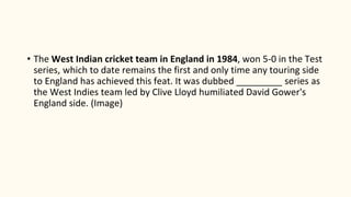 • The West Indian cricket team in England in 1984, won 5-0 in the Test
series, which to date remains the first and only time any touring side
to England has achieved this feat. It was dubbed _________ series as
the West Indies team led by Clive Lloyd humiliated David Gower's
England side. (Image)
 