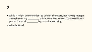 2
• While it might be convenient to use for the users, not having to page
through so many ________, this button feature cost X $110 million a
year as 1% of all ________ bypass all advertising.
• What button?
 