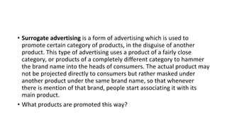 • Surrogate advertising is a form of advertising which is used to
promote certain category of products, in the disguise of another
product. This type of advertising uses a product of a fairly close
category, or products of a completely different category to hammer
the brand name into the heads of consumers. The actual product may
not be projected directly to consumers but rather masked under
another product under the same brand name, so that whenever
there is mention of that brand, people start associating it with its
main product.
• What products are promoted this way?
 