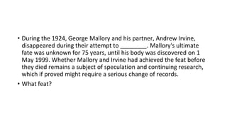 • During the 1924, George Mallory and his partner, Andrew Irvine,
disappeared during their attempt to ________. Mallory's ultimate
fate was unknown for 75 years, until his body was discovered on 1
May 1999. Whether Mallory and Irvine had achieved the feat before
they died remains a subject of speculation and continuing research,
which if proved might require a serious change of records.
• What feat?
 