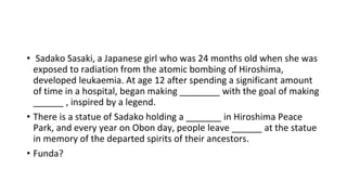 • Sadako Sasaki, a Japanese girl who was 24 months old when she was
exposed to radiation from the atomic bombing of Hiroshima,
developed leukaemia. At age 12 after spending a significant amount
of time in a hospital, began making ________ with the goal of making
______ , inspired by a legend.
• There is a statue of Sadako holding a _______ in Hiroshima Peace
Park, and every year on Obon day, people leave ______ at the statue
in memory of the departed spirits of their ancestors.
• Funda?
 