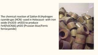 The chemical reaction of Zyklon B (Hydrogen
cyanide gas {HCN} -used in Holocaust- with iron
oxide {Fe2O3· xH2O} to produce
Fe4[Fe(CN)6].yH2O {Prussian blue/Ferric
ferrocyanide}
 