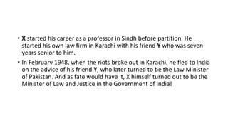 • X started his career as a professor in Sindh before partition. He
started his own law firm in Karachi with his friend Y who was seven
years senior to him.
• In February 1948, when the riots broke out in Karachi, he fled to India
on the advice of his friend Y, who later turned to be the Law Minister
of Pakistan. And as fate would have it, X himself turned out to be the
Minister of Law and Justice in the Government of India!
 