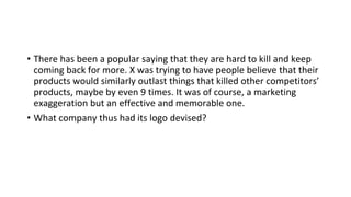 • There has been a popular saying that they are hard to kill and keep
coming back for more. X was trying to have people believe that their
products would similarly outlast things that killed other competitors’
products, maybe by even 9 times. It was of course, a marketing
exaggeration but an effective and memorable one.
• What company thus had its logo devised?
 