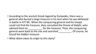 • According to the ancient Greek legend by Euripedes, there was a
general who buried a large treasure in his tent when he was defeated
in battle in 477 BC. When the conquering general and his troops
could not find the treasure, they consulted the Oracle of Delphi, who
advised them to __________ for the treasure. Then, the conquering
general went back to the site and searched _________. Of course, he
found the hidden treasure.
• What idiom owes its origin to this story?
 