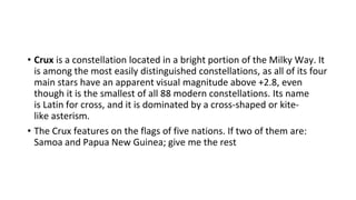 • Crux is a constellation located in a bright portion of the Milky Way. It
is among the most easily distinguished constellations, as all of its four
main stars have an apparent visual magnitude above +2.8, even
though it is the smallest of all 88 modern constellations. Its name
is Latin for cross, and it is dominated by a cross-shaped or kite-
like asterism.
• The Crux features on the flags of five nations. If two of them are:
Samoa and Papua New Guinea; give me the rest
 