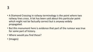 3
• A Diamond Crossing in railway terminology is the point where two
railway lines cross. A lot has been said about this particular point
which might not be factually correct but is anyway widely
propagated.
• But this monument here is evidence that part of the rumour was true
for some part of history.
• Where would you find these?
• (Images)
 