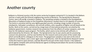 Another counrty
Syldavia is a fictional country in X, the comics series by European cartoonist Y. It is located in the Balkans
and has a rivalry with the fictional neighbouring country of Borduria. The Sprodj Atomic Research
Centre, seen in P and Q, is located in Syldavia. The sprawling complex is located in the Zymylpathian
Mountains of Syldavia (a play on the Carpathian Mountains), located close to rich deposits of uranium.
The Centre is secretive and has very tightly-guarded security, including a large number of security
checkpoints, helicopter surveillance, anti-aircraft artillery, and a squadron of fighter aircraft based at the
facility. Work at the centre, carried out by a large team of international physicists recruited by the
Syldavian government, involves research into protection from the effects of nuclear weapons, and is the
base for the Syldavian space program. The facility, which seems to be entirely self-sufficient, is
administered by the Director, Mr. Baxter. The Sprodj Centre has its own atomic pile for processing
uranium into plutonium, and has vast facilities for the research and construction of the rocket-ship
which carries R and his colleagues to the moon. The gargantuan complex is last seen at the end of
Explorers on the Moon, and is never again seen in the R series. In P, the Sprodj Atomic Research Centre
invites S to head its space division, and later R and T to be part of the moon mission. In U, Syldavia's
secret agents compete with archrival Bordurian agents to kidnap S and obtain the secrets to develop
sound-based weapons.
 