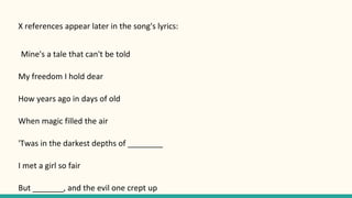 X references appear later in the song's lyrics:
Mine's a tale that can't be told
My freedom I hold dear
How years ago in days of old
When magic filled the air
'Twas in the darkest depths of ________
I met a girl so fair
But _______, and the evil one crept up
 