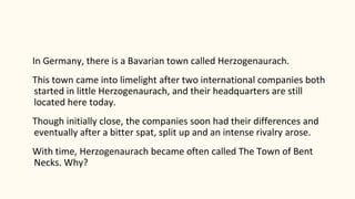 In Germany, there is a Bavarian town called Herzogenaurach.
This town came into limelight after two international companies both
started in little Herzogenaurach, and their headquarters are still
located here today.
Though initially close, the companies soon had their differences and
eventually after a bitter spat, split up and an intense rivalry arose.
With time, Herzogenaurach became often called The Town of Bent
Necks. Why?
 