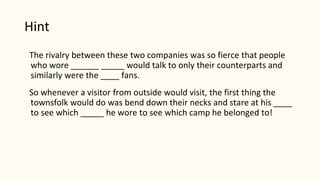 Hint
The rivalry between these two companies was so fierce that people
who wore ______ _____ would talk to only their counterparts and
similarly were the ____ fans.
So whenever a visitor from outside would visit, the first thing the
townsfolk would do was bend down their necks and stare at his ____
to see which _____ he wore to see which camp he belonged to!
 