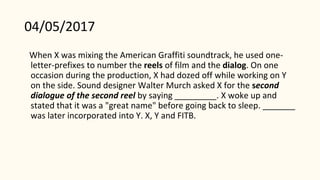 04/05/2017
When X was mixing the American Graffiti soundtrack, he used one-
letter-prefixes to number the reels of film and the dialog. On one
occasion during the production, X had dozed off while working on Y
on the side. Sound designer Walter Murch asked X for the second
dialogue of the second reel by saying _________. X woke up and
stated that it was a "great name" before going back to sleep. _______
was later incorporated into Y. X, Y and FITB.
 
