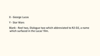 X - George Lucas
Y - Star Wars
Blank - Reel two, Dialogue two which abbreviated to R2-D2, a name
which surfaced in the Lucas' film.
 