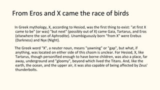 From Eros and X came the race of birds
In Greek mythology, X, according to Hesiod, was the first thing to exist: "at first X
came to be" (or was) "but next" (possibly out of X) came Gaia, Tartarus, and Eros
(elsewhere the son of Aphrodite). Unambiguously born "from X" were Erebus
(Darkness) and Nyx (Night).
The Greek word "X", a neuter noun, means "yawning" or "gap", but what, if
anything, was located on either side of this chasm is unclear. For Hesiod, X, like
Tartarus, though personified enough to have borne children, was also a place, far
away, underground and "gloomy", beyond which lived the Titans. And, like the
earth, the ocean, and the upper air, it was also capable of being affected by Zeus'
thunderbolts.
 