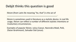 Debjit thinks this question is good
Illeism (from Latin ille meaning "he, that") is the act of
_____________________________________________.
Illeism is sometimes used in literature as a stylistic device. In real life
usage, illeism can reflect a number of different stylistic intentions or
involuntary circumstances.
Examples of popular Illeists: Julius Caesar, Narendra Modi, Pelé,
Zlatan Ibrahimović, Salvador Dali (once).
 