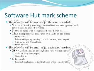 Software Hut mark scheme The following will be assessed for the team as a whole: 5 A set of weekly meetings, entered into the management tool (automatically copied to wiki). 5 One or more well documented code libraries. 15 XP Compliance as measured by details on the Wiki: Story cards; Pair working/programming (via tasks on story card pages); Automated and Manual tests; Small releases. The following will be assessed for each team member: 20  XP Compliance as above, but for individual entries: Tasks on story card pages; Time sheets. 5 Personal:  Personal Evaluation, in the final week of the semester (5). 