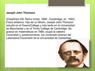 Joseph John Thomson
(Cheetham Hill, Reino Unido, 1856 - Cambridge, id., 1940)
Físico británico. Hijo de un librero, Joseph John Thomson
estudió en el OwensCollege y más tarde en la Universidad
de Manchester y en el Trinity College de Cambridge. Se
graduó en matemáticas en 1880, ocupó la cátedra
Cavendish y, posteriormente, fue nombrado director del
Laboratorio Cavendish de la Universidad de Cambridge.
 
