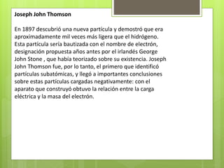Joseph John Thomson
En 1897 descubrió una nueva partícula y demostró que era
aproximadamente mil veces más ligera que el hidrógeno.
Esta partícula sería bautizada con el nombre de electrón,
designación propuesta años antes por el irlandés George
John Stone , que había teorizado sobre su existencia. Joseph
John Thomson fue, por lo tanto, el primero que identificó
partículas subatómicas, y llegó a importantes conclusiones
sobre estas partículas cargadas negativamente: con el
aparato que construyó obtuvo la relación entre la carga
eléctrica y la masa del electrón.
 