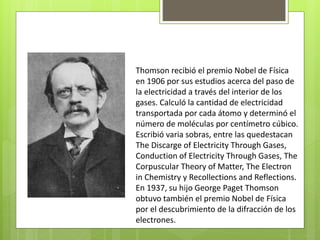 Thomson recibió el premio Nobel de Física
en 1906 por sus estudios acerca del paso de
la electricidad a través del interior de los
gases. Calculó la cantidad de electricidad
transportada por cada átomo y determinó el
número de moléculas por centímetro cúbico.
Escribió varia sobras, entre las quedestacan
The Discarge of Electricity Through Gases,
Conduction of Electricity Through Gases, The
Corpuscular Theory of Matter, The Electron
in Chemistry y Recollections and Reflections.
En 1937, su hijo George Paget Thomson
obtuvo también el premio Nobel de Física
por el descubrimiento de la difracción de los
electrones.
 