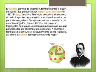 El modelo atómico de Thomson, también llamado “budín
de pasas”, fue propuesto por Joseph John Thomson en
1897. El físico británico Thomson, descubrió el electrón,
al deducir que los rayos catódicos estaban formados por
partículas negativas. Dedujo que los rayos catódicos no
estaban cargados, ni eran átomos, así que eran
fragmentos de átomos, o partículas subatómicas, a estas
partículas les dio el nombre de electrones. A Thomson
también se le atribuye el descubrimiento de los isótopos,
así como el invento del espectrómetro de masa.
 