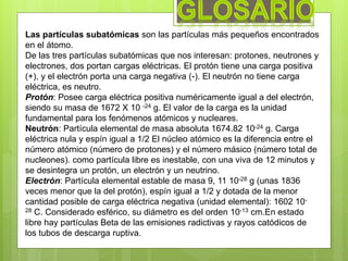 Las partículas subatómicas son las partículas más pequeños encontrados
en el átomo.
De las tres partículas subatómicas que nos interesan: protones, neutrones y
electrones, dos portan cargas eléctricas. El protón tiene una carga positiva
(+), y el electrón porta una carga negativa (-). El neutrón no tiene carga
eléctrica, es neutro.
Protón: Posee carga eléctrica positiva numéricamente igual a del electrón,
siendo su masa de 1672 X 10 -24 g. El valor de la carga es la unidad
fundamental para los fenómenos atómicos y nucleares.
Neutrón: Partícula elemental de masa absoluta 1674.82 10-24 g. Carga
eléctrica nula y espín igual a 1/2 El núcleo atómico es la diferencia entre el
número atómico (número de protones) y el número másico (número total de
nucleones). como partícula libre es inestable, con una viva de 12 minutos y
se desintegra un protón, un electrón y un neutrino.
Electrón: Partícula elemental estable de masa 9, 11 10-28 g (unas 1836
veces menor que la del protón), espín igual a 1/2 y dotada de la menor
cantidad posible de carga eléctrica negativa (unidad elemental): 1602 10-
28 C. Considerado esférico, su diámetro es del orden 10-13 cm.En estado
libre hay partículas Beta de las emisiones radictivas y rayos catódicos de
los tubos de descarga ruptiva.
 