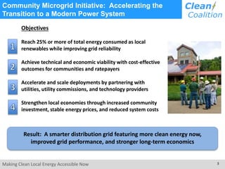 Community Microgrid Initiative: Accelerating the 
Transition to a Modern Power System 
Objectives 
Reach 25% or more of total energy consumed as local 
renewables while improving grid reliability 
Achieve technical and economic viability with cost-effective 
outcomes for communities and ratepayers 
Accelerate and scale deployments by partnering with 
utilities, utility commissions, and technology providers 
Strengthen local economies through increased community 
investment, stable energy prices, and reduced system costs 
Result: A smarter distribution grid featuring more clean energy now, 
improved grid performance, and stronger long-term economics 
Making Clean Local Energy Accessible Now 3 
 