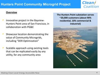 Hunters Point Community Microgrid Project 
Overview 
Innovative project in the Bayview- 
Hunters Point area of San Francisco, in 
collaboration with PG&E 
Showcase location demonstrating the 
value of Community Microgrids, 
including “DER Optimization” 
Scalable approach using existing tools 
that can be replicated easily by any 
utility, for any community area 
The Hunters Point substation serves 
~20,000 customers (about 90% 
residential, 10% commercial & 
industrial) 
Making Clean Local Energy Accessible Now 4 
 