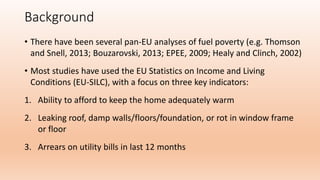 Background
• There have been several pan-EU analyses of fuel poverty (e.g. Thomson
and Snell, 2013; Bouzarovski, 2013; EPE...