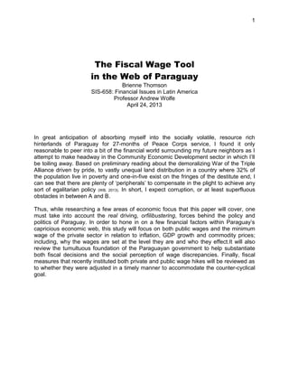1
The Fiscal Wage Tool
in the Web of Paraguay
Brienne Thomson
SIS-658: Financial Issues in Latin America
Professor Andrew Wolfe
April 24, 2013
In great anticipation of absorbing myself into the socially volatile, resource rich
hinterlands of Paraguay for 27-months of Peace Corps service, I found it only
reasonable to peer into a bit of the financial world surrounding my future neighbors as I
attempt to make headway in the Community Economic Development sector in which I‟ll
be toiling away. Based on preliminary reading about the demoralizing War of the Triple
Alliance driven by pride, to vastly unequal land distribution in a country where 32% of
the population live in poverty and one-in-five exist on the fringes of the destitute end, I
can see that there are plenty of „peripherals‟ to compensate in the plight to achieve any
sort of egalitarian policy (WB, 2013). In short, I expect corruption, or at least superfluous
obstacles in between A and B.
Thus, while researching a few areas of economic focus that this paper will cover, one
must take into account the real driving, orfilibustering, forces behind the policy and
politics of Paraguay. In order to hone in on a few financial factors within Paraguay‟s
capricious economic web, this study will focus on both public wages and the minimum
wage of the private sector in relation to inflation, GDP growth and commodity prices;
including, why the wages are set at the level they are and who they effect.It will also
review the tumultuous foundation of the Paraguayan government to help substantiate
both fiscal decisions and the social perception of wage discrepancies. Finally, fiscal
measures that recently instituted both private and public wage hikes will be reviewed as
to whether they were adjusted in a timely manner to accommodate the counter-cyclical
goal.
 