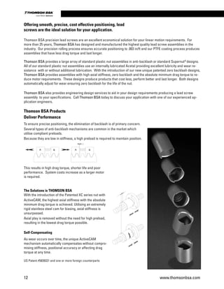 Thomson BSA precision lead screws are an excellent economical solution for your linear motion requirements. For
more than 25 years, Thomson BSA has designed and manufactured the highest quality lead screw assemblies in the
industry. Our precision rolling process ensures accurate positioning to .003 in/ft and our PTFE coating process produces
assemblies that have less drag torque and last longer.
Thomson BSA provides a large array of standard plastic nut assemblies in anti-backlash or standard Supernut®
designs.
All of our standard plastic nut assemblies use an internally lubricated Acetal providing excellent lubricity and wear re-
sistance with or without additional lubrication. With the introduction of our new unique patented zero backlash designs,
Thomson BSA provides assemblies with high axial stiffness, zero backlash and the absolute minimum drag torque to re-
duce motor requirements. These designs produce products that cost less, perform better and last longer. Both designs
automatically adjust for wear ensuring zero backlash for the life of the nut.
Thomson BSA also provides engineering design services to aid in your design requirements producing a lead screw
assembly to your specifications. Call Thomson BSA today to discuss your application with one of our experienced ap-
plication engineers.
Thomson BSA Products
Deliver Performance
To ensure precise positioning, the elimination of backlash is of primary concern.
Several types of anti-backlash mechanisms are common in the market which
utilise compliant preloads.
Because they are low in stiffness, a high preload is required to maintain position.
This results in high drag torque, shorter life and poor
performance. System costs increase as a larger motor
is required.
The Solutions is THOMSON BSA
With the introduction of the Patented XC series nut with
ActiveCAM, the highest axial stiffness with the absolute
minimum drag torque is achieved. Utilising an extremely
rigid stainless steel cam for biasing, axial stiffness is
unsurpassed.
Axial play is removed without the need for high preload,
resulting in the lowest drag torque possible.
Self-Compensating
As wear occurs over time, the unique ActiveCAM
mechanism automatically compensates without compro-
mising stiffness, positional accuracy or affecting drag
torque at any time.
US Patent #5839321 and one or more foreign counterparts
Offering smooth, precise, cost effective positioning, lead
screws are the ideal solution for your application.
12 www.thomsonbsa.com
Linear Motion.Optimized.
 