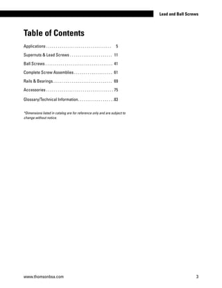 *Dimensions listed in catalog are for reference only and are subject to
change without notice.
Table of Contents
Applications . . . . . . . . . . . . . . . . . . . . . . . . . . . . . . . . . .	 5
Supernuts & Lead Screws . . . . . . . . . . . . . . . . . . . . . .	 11
Ball Screws . . . . . . . . . . . . . . . . . . . . . . . . . . . . . . . . . . .	 41
Complete Screw Assemblies . . . . . . . . . . . . . . . . . . . .	 61
Rails & Bearings. . . . . . . . . . . . . . . . . . . . . . . . . . . . . . . 	69
Accessories . . . . . . . . . . . . . . . . . . . . . . . . . . . . . . . . . . .	75
Glossary/Technical Information. . . . . . . . . . . . . . . . . . .	83
www.thomsonbsa.com 3
Lead and Ball Screws
 