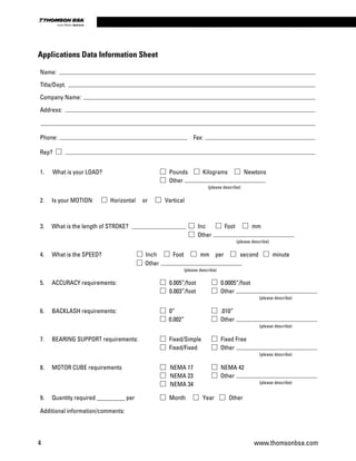 Applications Data Information Sheet
Name:
Title/Dept.
Company Name:
Address:
Phone: Fax:
Rep?
1. What is your LOAD? Pounds Kilograms Newtons
Other
(please describe)
2. Is your MOTION Horizontal or Vertical
3. What is the length of STROKE? Inc Foot mm
4. What is the SPEED? Inch Foot mm per second minute
5. ACCURACY requirements: 0.005”/foot 0.0005”/foot
0.003”/foot
6. BACKLASH requirements: 0” .010”
0.002”
7. BEARING SUPPORT requirements: Fixed/Simple Fixed Free
Fixed/Fixed
8. MOTOR CUBE requirements NEMA 17 NEMA 42
NEMA 23
NEMA 34
9. Quantity required _________ per Month Year Other
Additional information/comments:
Other
(please describe)
Other
(please describe)
Other
(please describe)
Other
(please describe)
Other
(please describe)
Other
(please describe)
4 www.thomsonbsa.com
Linear Motion.Optimized.
 
